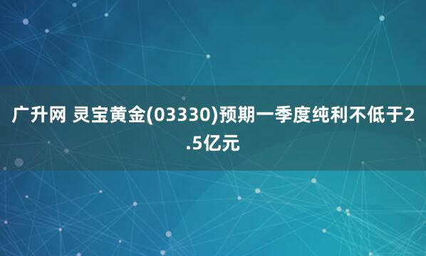 广升网 灵宝黄金(03330)预期一季度纯利不低于2.5亿元