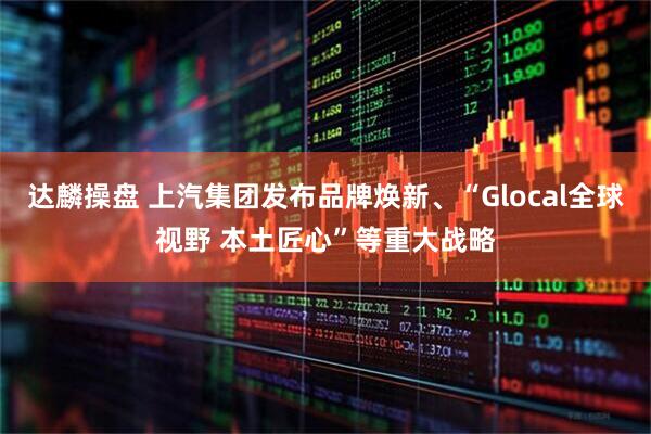 达麟操盘 上汽集团发布品牌焕新、“Glocal全球视野 本土匠心”等重大战略