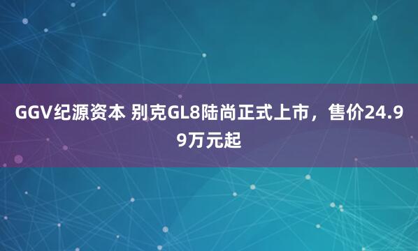 GGV纪源资本 别克GL8陆尚正式上市，售价24.99万元起