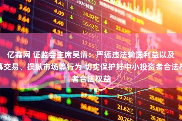 亿鑫网 证监会主席吴清：严惩违法输送利益以及内幕交易、操纵市场等行为 切实保护好中小投资者合法权益