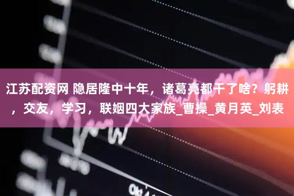 江苏配资网 隐居隆中十年，诸葛亮都干了啥？躬耕，交友，学习，联姻四大家族_曹操_黄月英_刘表