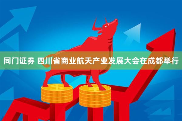同门证券 四川省商业航天产业发展大会在成都举行