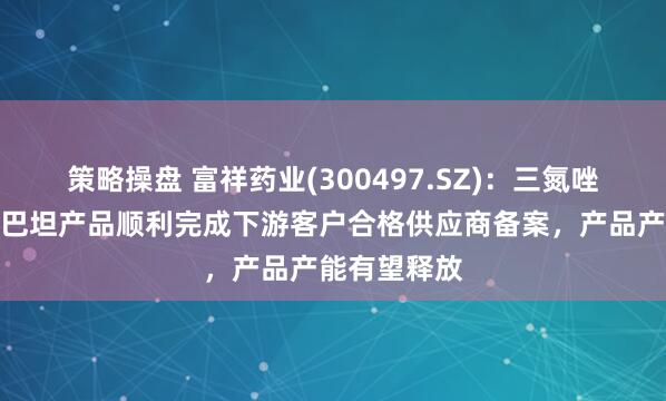 策略操盘 富祥药业(300497.SZ)：三氮唑新工艺他唑巴坦产品顺利完成下游客户合格供应商备案，产品产能有望释放