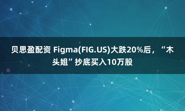 贝思盈配资 Figma(FIG.US)大跌20%后，“木头姐”抄底买入10万股