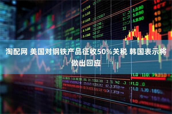 淘配网 美国对钢铁产品征收50%关税 韩国表示将做出回应