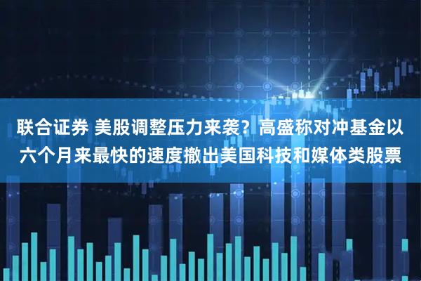 联合证券 美股调整压力来袭？高盛称对冲基金以六个月来最快的速度撤出美国科技和媒体类股票