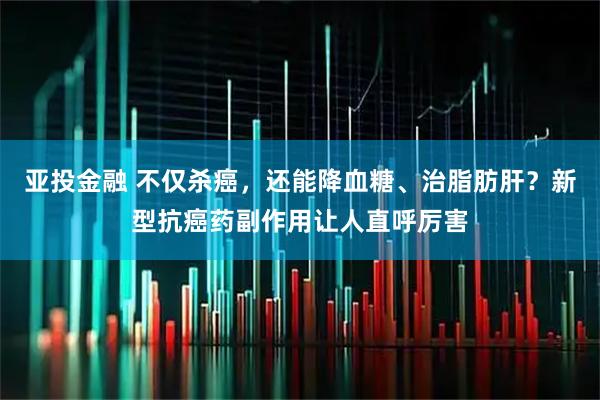 亚投金融 不仅杀癌，还能降血糖、治脂肪肝？新型抗癌药副作用让人直呼厉害