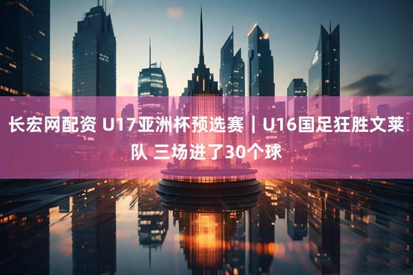 长宏网配资 U17亚洲杯预选赛｜U16国足狂胜文莱队 三场进了30个球