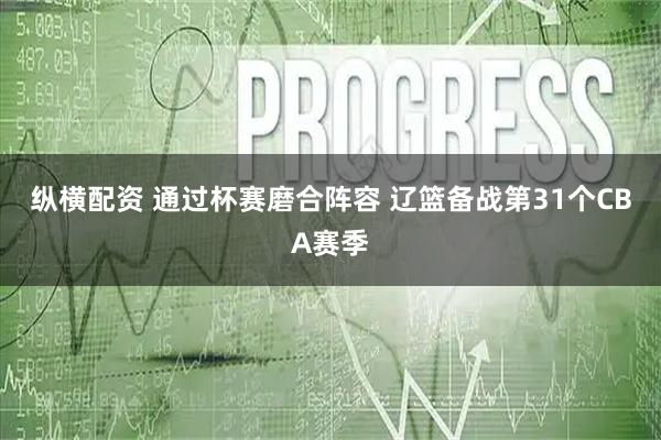 纵横配资 通过杯赛磨合阵容 辽篮备战第31个CBA赛季