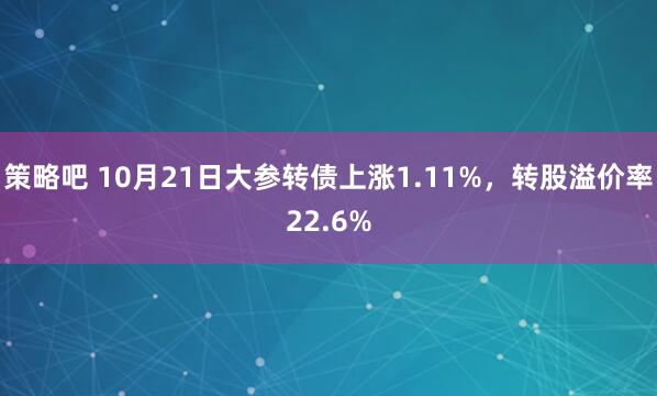 策略吧 10月21日大参转债上涨1.11%，转股溢价率22.6%