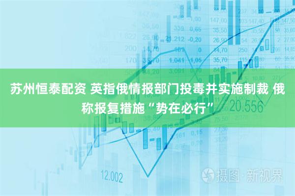 苏州恒泰配资 英指俄情报部门投毒并实施制裁 俄称报复措施“势在必行”