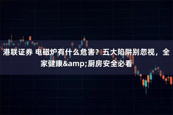 港联证券 电磁炉有什么危害？五大陷阱别忽视，全家健康&厨房安全必看