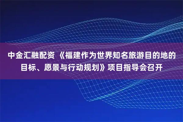 中金汇融配资 《福建作为世界知名旅游目的地的目标、愿景与行动规划》项目指导会召开