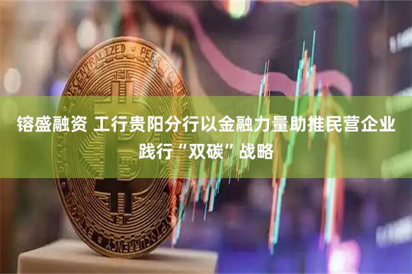 镕盛融资 工行贵阳分行以金融力量助推民营企业践行“双碳”战略