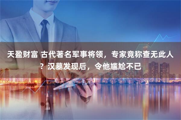 天盈财富 古代著名军事将领，专家竟称查无此人？汉墓发现后，令他尴尬不已