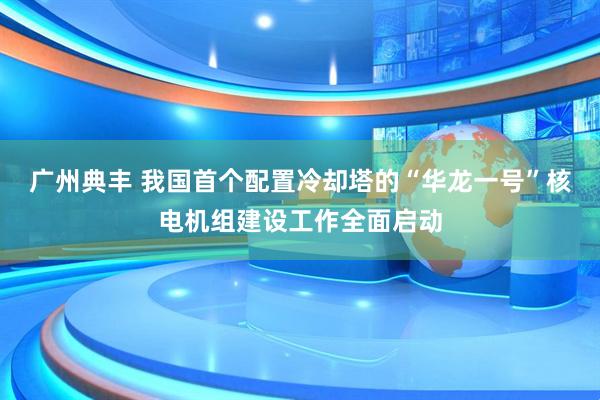 广州典丰 我国首个配置冷却塔的“华龙一号”核电机组建设工作全面启动