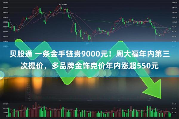 贝股通 一条金手链贵9000元！周大福年内第三次提价，多品牌金饰克价年内涨超550元