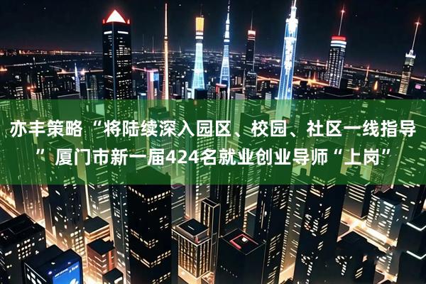 亦丰策略 “将陆续深入园区、校园、社区一线指导” 厦门市新一届424名就业创业导师“上岗”