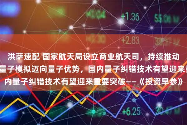 洪萨速配 国家航天局设立商业航天司，持续推动商业航天高质量发展；量子模拟迈向量子优势，国内量子纠错技术有望迎来重要突破——《投资早参》