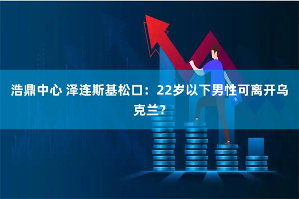 浩鼎中心 泽连斯基松口：22岁以下男性可离开乌克兰？