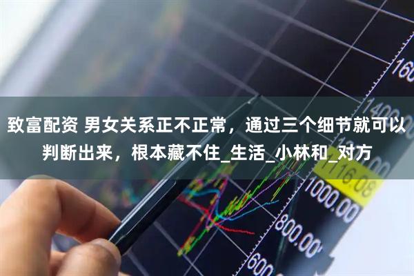 致富配资 男女关系正不正常，通过三个细节就可以判断出来，根本藏不住_生活_小林和_对方