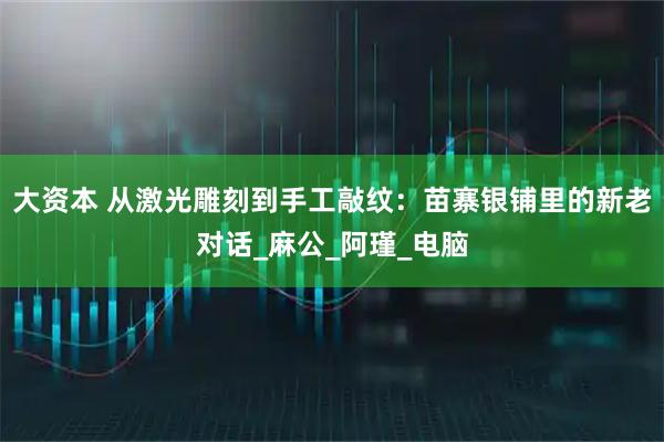 大资本 从激光雕刻到手工敲纹：苗寨银铺里的新老对话_麻公_阿瑾_电脑