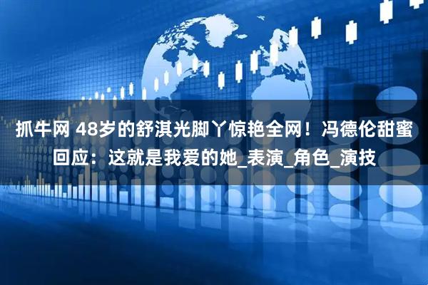 抓牛网 48岁的舒淇光脚丫惊艳全网！冯德伦甜蜜回应：这就是我爱的她_表演_角色_演技