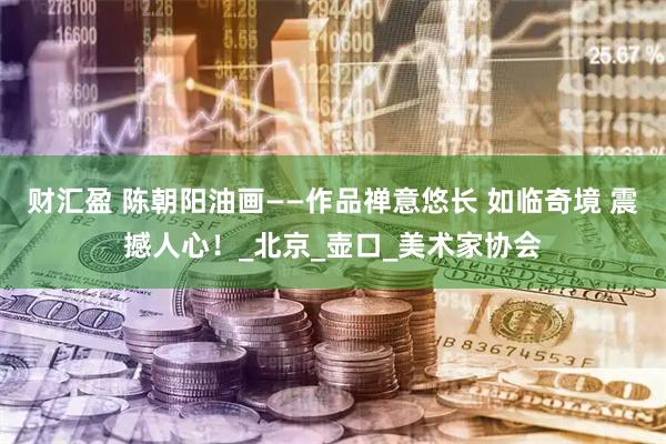 财汇盈 陈朝阳油画——作品禅意悠长 如临奇境 震撼人心！_北京_壶口_美术家协会