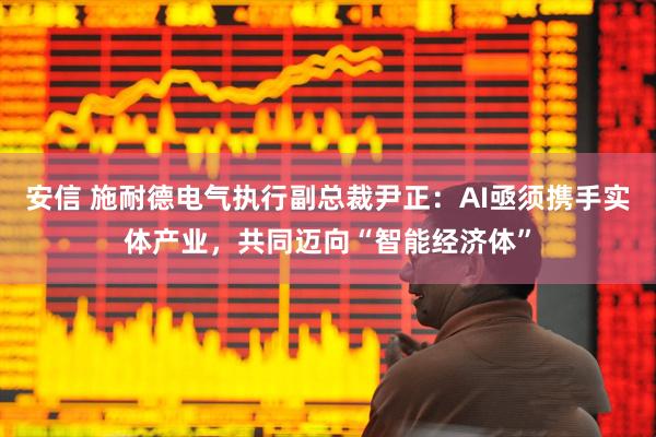 安信 施耐德电气执行副总裁尹正：AI亟须携手实体产业，共同迈向“智能经济体”