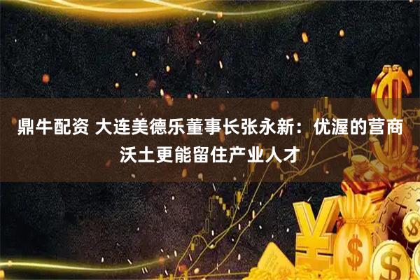 鼎牛配资 大连美德乐董事长张永新：优渥的营商沃土更能留住产业人才