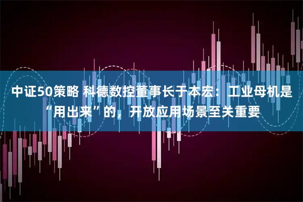 中证50策略 科德数控董事长于本宏：工业母机是“用出来”的，开放应用场景至关重要